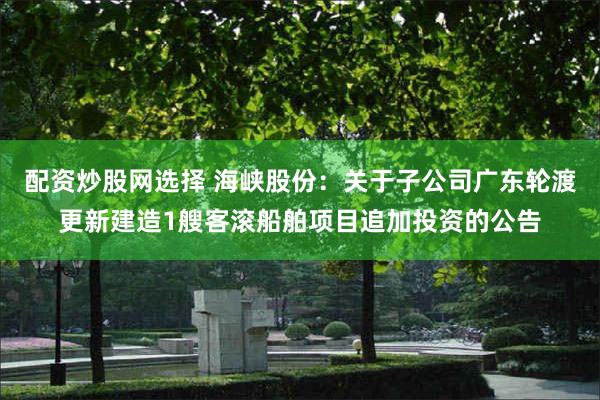 配资炒股网选择 海峡股份：关于子公司广东轮渡更新建造1艘客滚船舶项目追加投资的公告