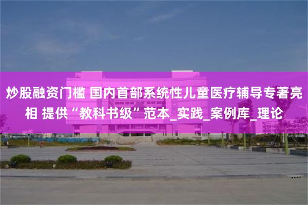 炒股融资门槛 国内首部系统性儿童医疗辅导专著亮相 提供“教科书级”范本_实践_案例库_理论