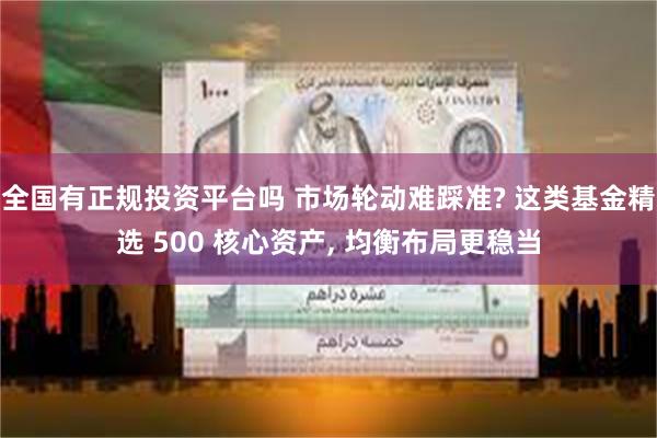 全国有正规投资平台吗 市场轮动难踩准? 这类基金精选 500 核心资产, 均衡布局更稳当
