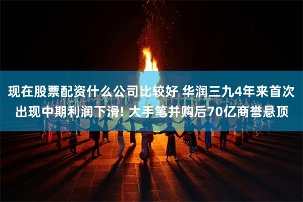现在股票配资什么公司比较好 华润三九4年来首次出现中期利润下滑! 大手笔并购后70亿商誉悬顶