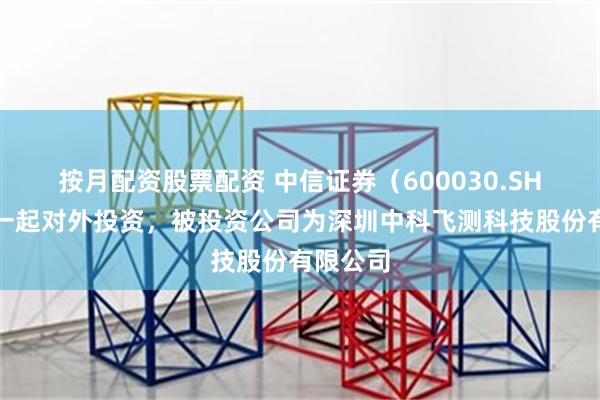 按月配资股票配资 中信证券（600030.SH）新增一起对外投资，被投资公司为深圳中科飞测科技股份有限公司