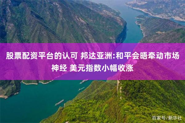 股票配资平台的认可 邦达亚洲:和平会晤牵动市场神经 美元指数小幅收涨