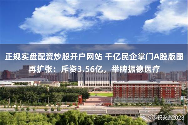 正规实盘配资炒股开户网站 千亿民企掌门A股版图再扩张:斥资3.56亿,举牌振德医疗