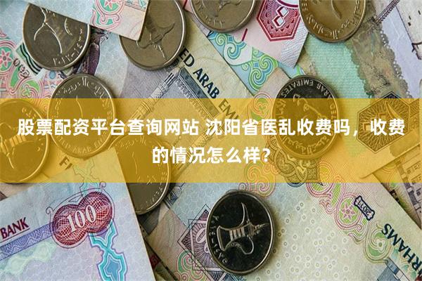 股票配资平台查询网站 沈阳省医乱收费吗，收费的情况怎么样？