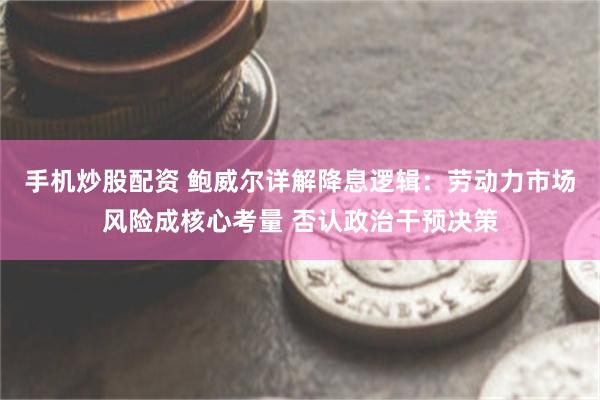 手机炒股配资 鲍威尔详解降息逻辑：劳动力市场风险成核心考量 否认政治干预决策