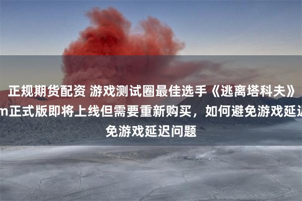 正规期货配资 游戏测试圈最佳选手《逃离塔科夫》Steam正式版即将上线但需要重新购买，如何避免游戏延迟问题